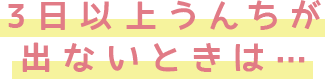 3日以上うんちが出ないときは…